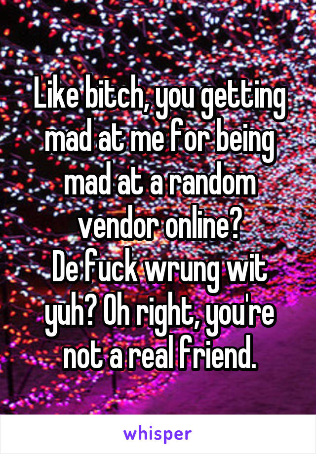 Like bitch, you getting mad at me for being mad at a random vendor online?
De fuck wrung wit yuh? Oh right, you're not a real friend.