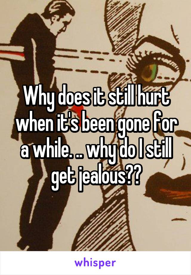 Why does it still hurt when it's been gone for a while. .. why do I still get jealous??