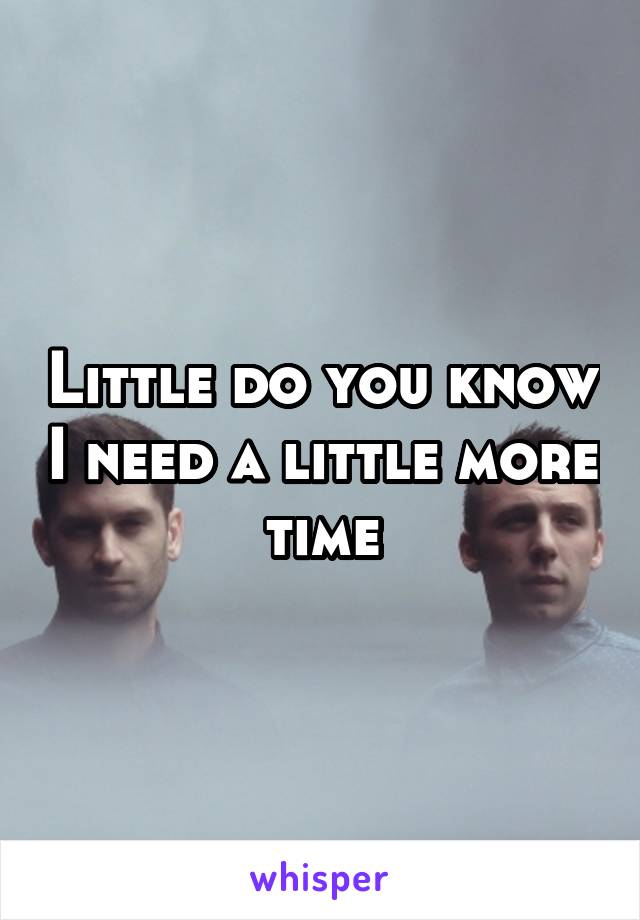 Little do you know I need a little more time