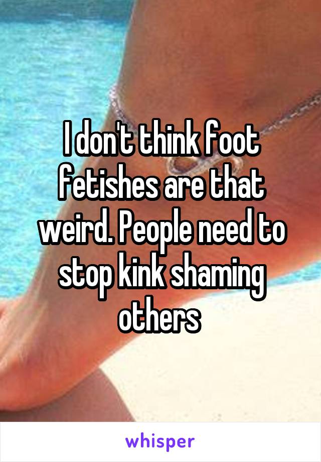 I don't think foot fetishes are that weird. People need to stop kink shaming others 