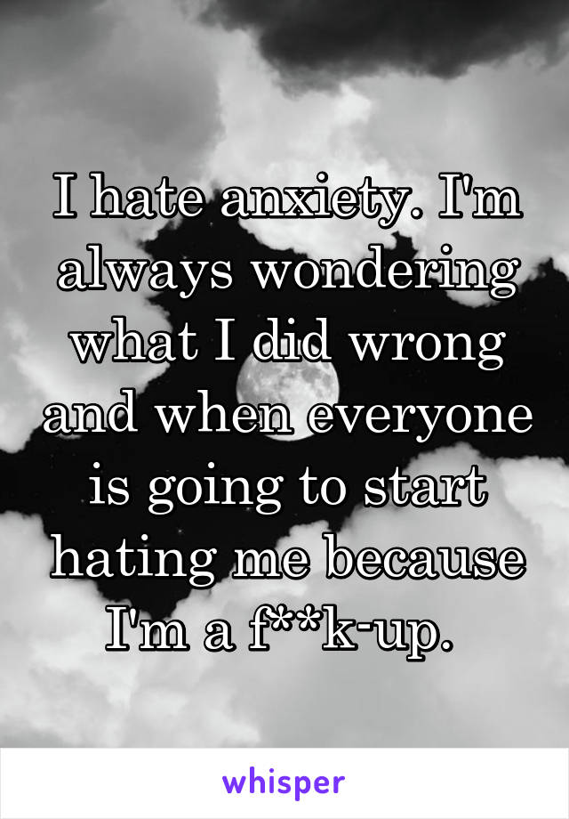I hate anxiety. I'm always wondering what I did wrong and when everyone is going to start hating me because I'm a f**k-up. 