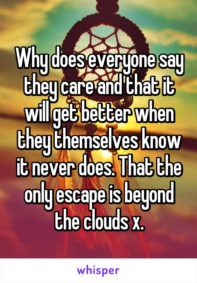 Why does everyone say they care and that it will get better when they themselves know it never does. That the only escape is beyond the clouds x.