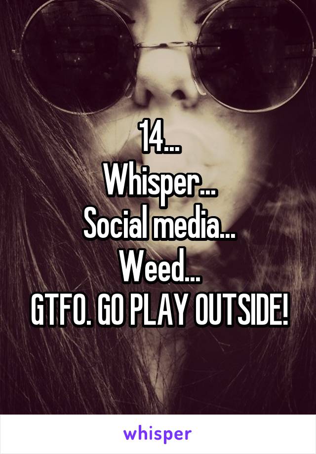 14...
Whisper...
Social media...
Weed...
GTFO. GO PLAY OUTSIDE!