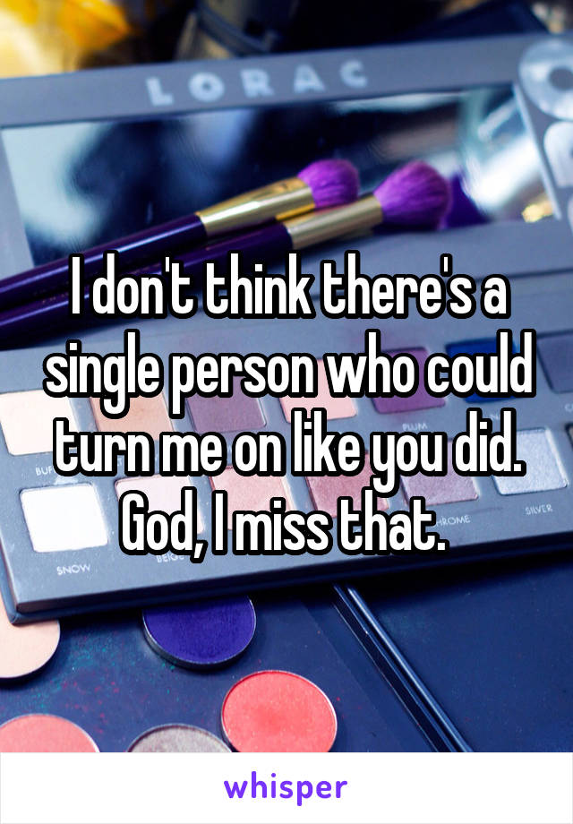 I don't think there's a single person who could turn me on like you did. God, I miss that. 