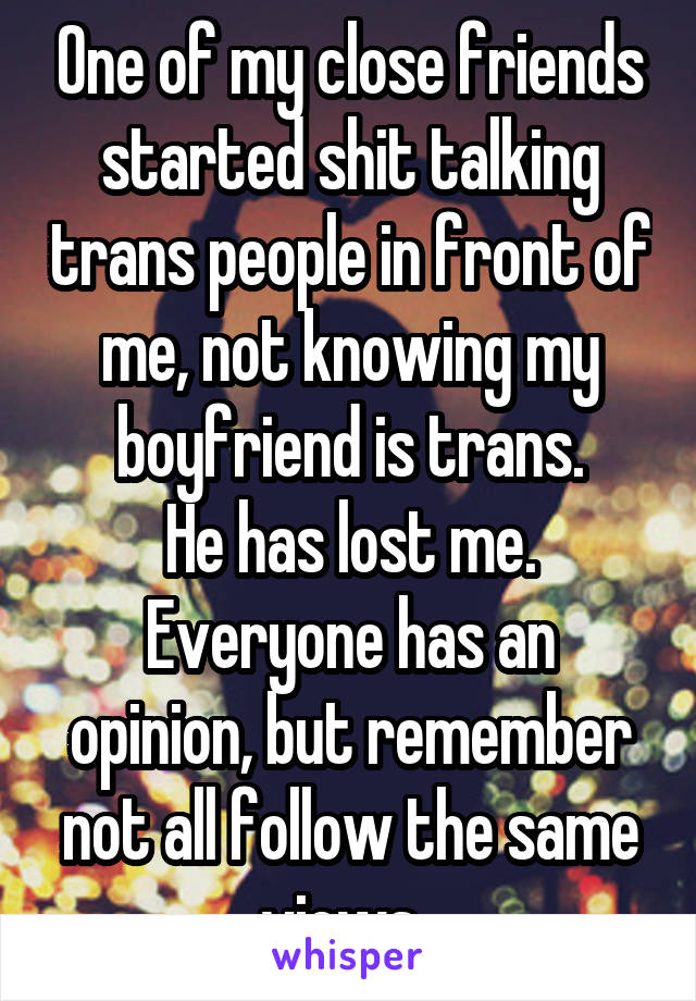 One of my close friends started shit talking trans people in front of me, not knowing my boyfriend is trans.
He has lost me.
Everyone has an opinion, but remember not all follow the same views. 