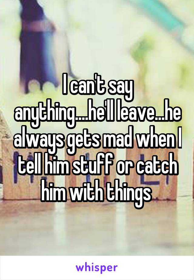 I can't say anything....he'll leave...he always gets mad when I tell him stuff or catch him with things 