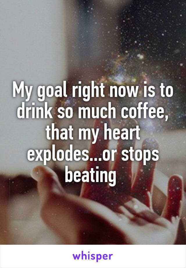My goal right now is to drink so much coffee, that my heart explodes...or stops beating 