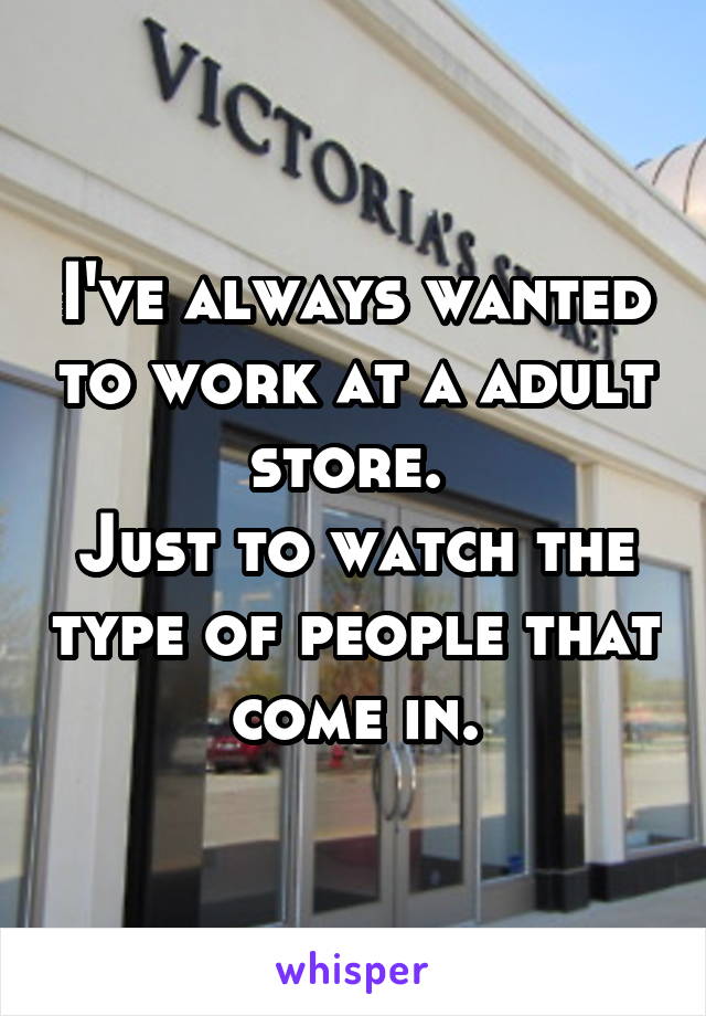 I've always wanted to work at a adult store. 
Just to watch the type of people that come in.