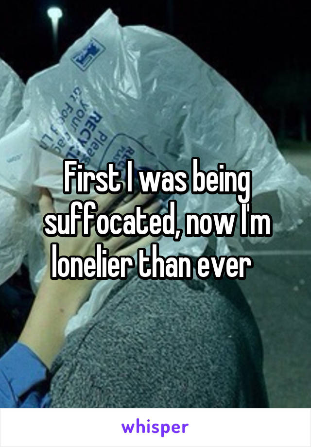 First I was being suffocated, now I'm lonelier than ever  