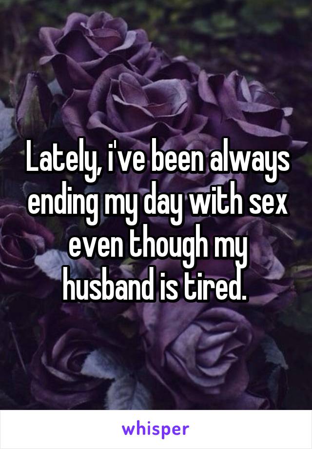 Lately, i've been always ending my day with sex even though my husband is tired. 