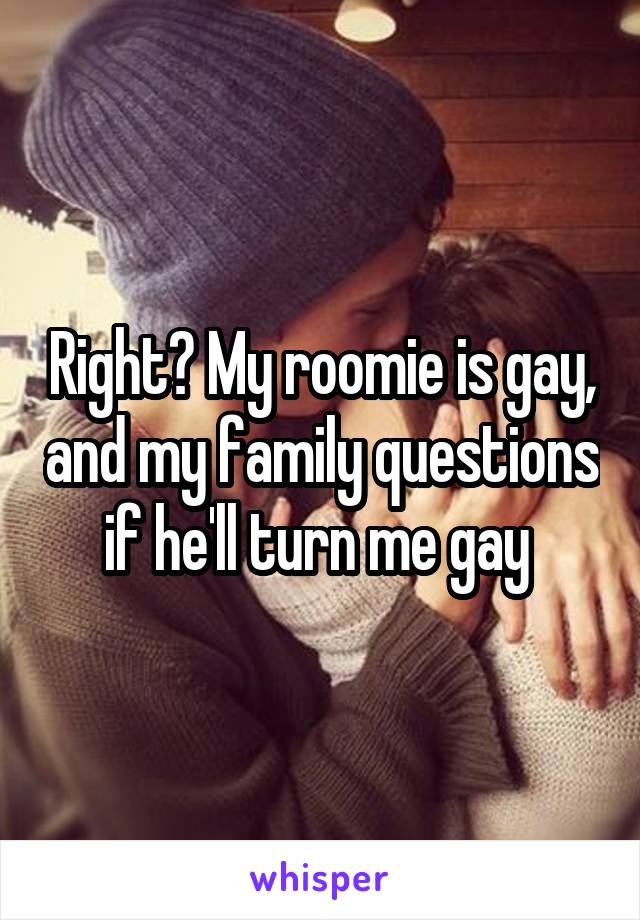Right? My roomie is gay, and my family questions if he'll turn me gay 
