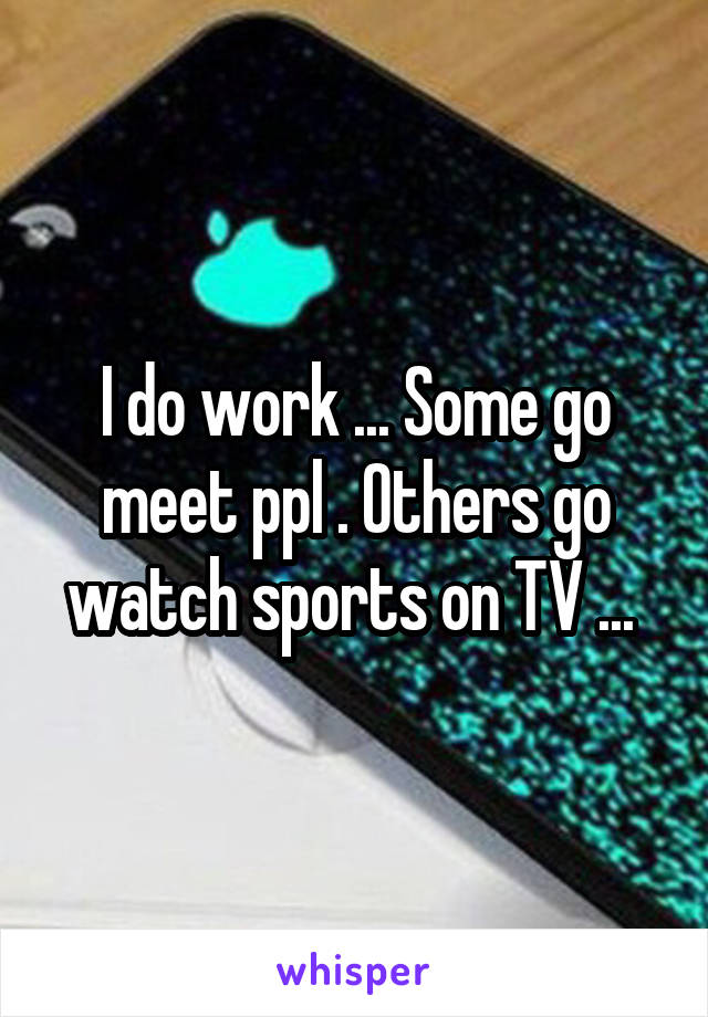 I do work ... Some go meet ppl . Others go watch sports on TV ... 