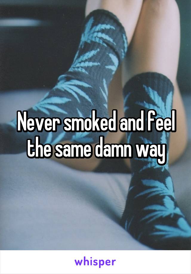 Never smoked and feel the same damn way