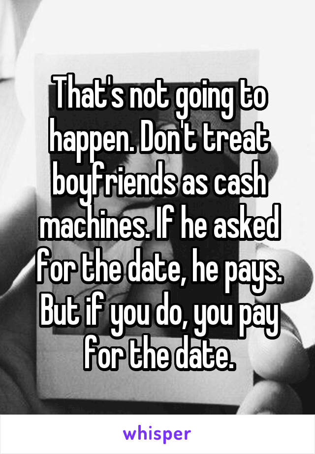 That's not going to happen. Don't treat boyfriends as cash machines. If he asked for the date, he pays. But if you do, you pay for the date.