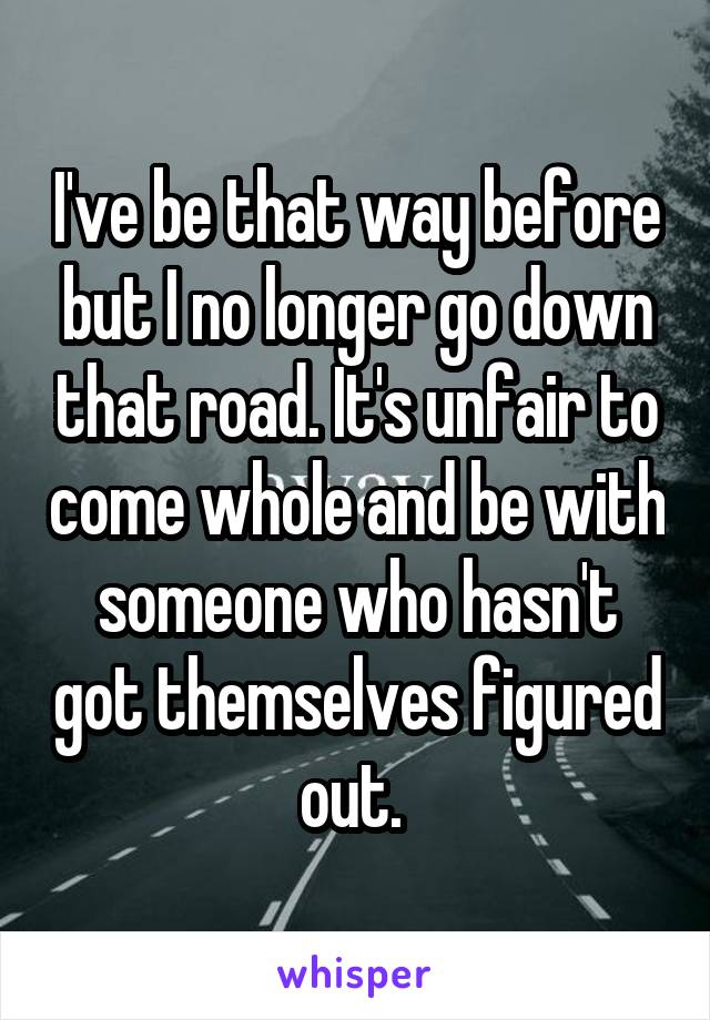 I've be that way before but I no longer go down that road. It's unfair to come whole and be with someone who hasn't got themselves figured out. 