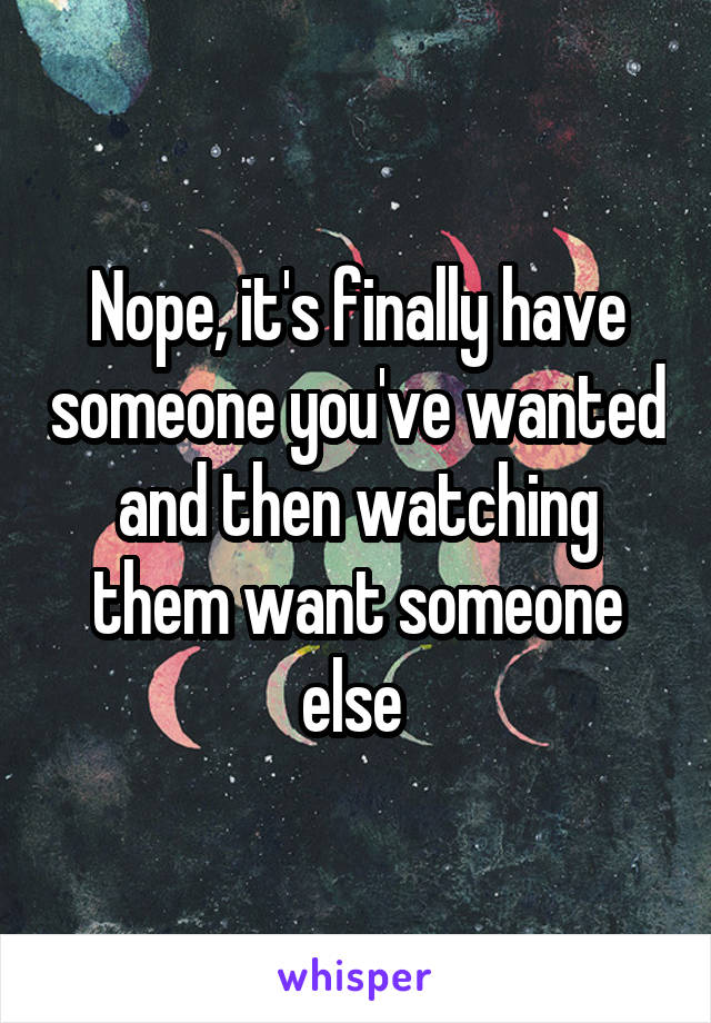 Nope, it's finally have someone you've wanted and then watching them want someone else 