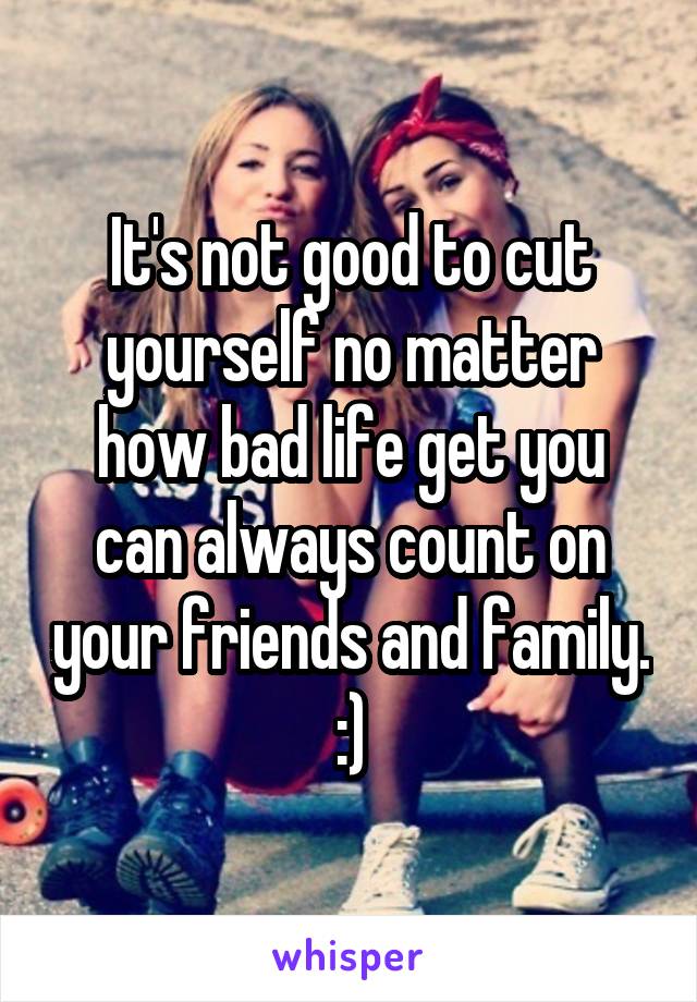 It's not good to cut yourself no matter how bad life get you can always count on your friends and family. :)
