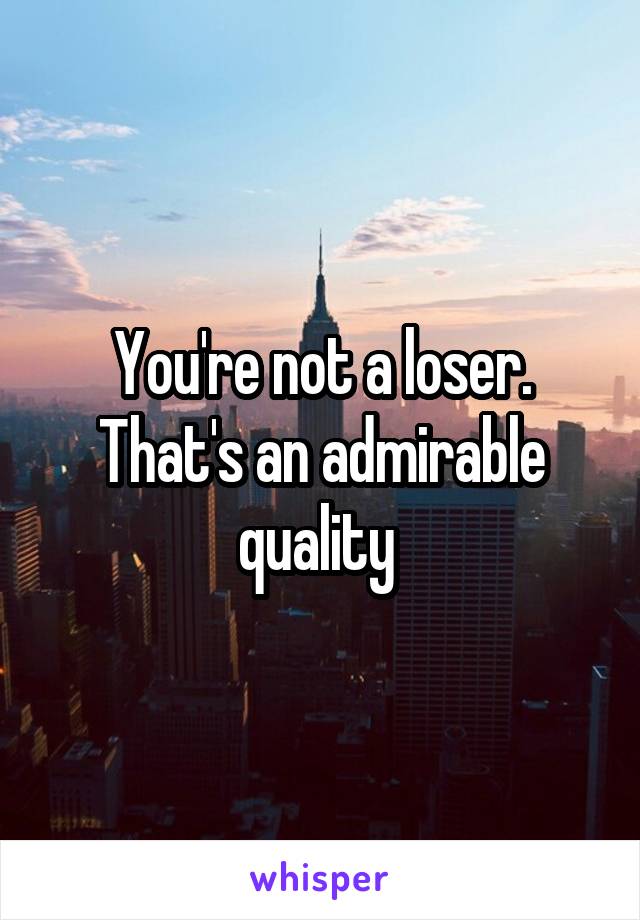 You're not a loser. That's an admirable quality 