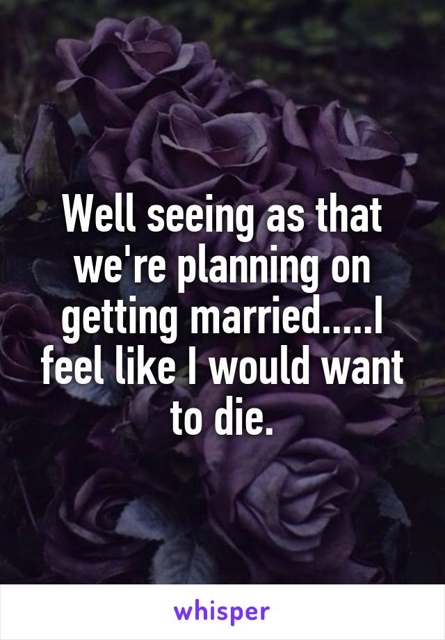 Well seeing as that we're planning on getting married.....I feel like I would want to die.