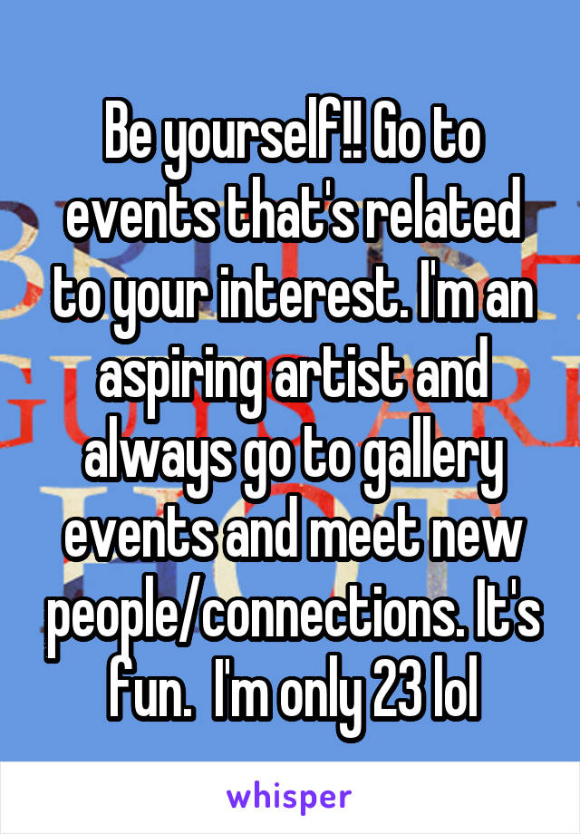 Be yourself!! Go to events that's related to your interest. I'm an aspiring artist and always go to gallery events and meet new people/connections. It's fun.  I'm only 23 lol