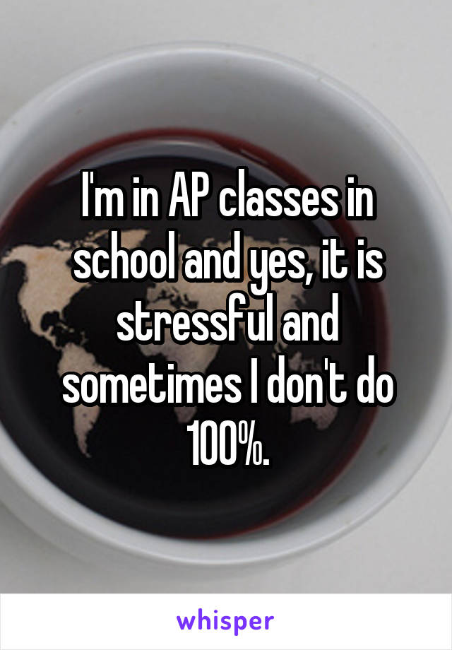I'm in AP classes in school and yes, it is stressful and sometimes I don't do 100%.