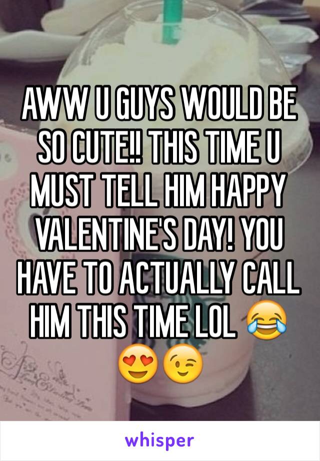 AWW U GUYS WOULD BE SO CUTE!! THIS TIME U MUST TELL HIM HAPPY VALENTINE'S DAY! YOU HAVE TO ACTUALLY CALL HIM THIS TIME LOL 😂😍😉