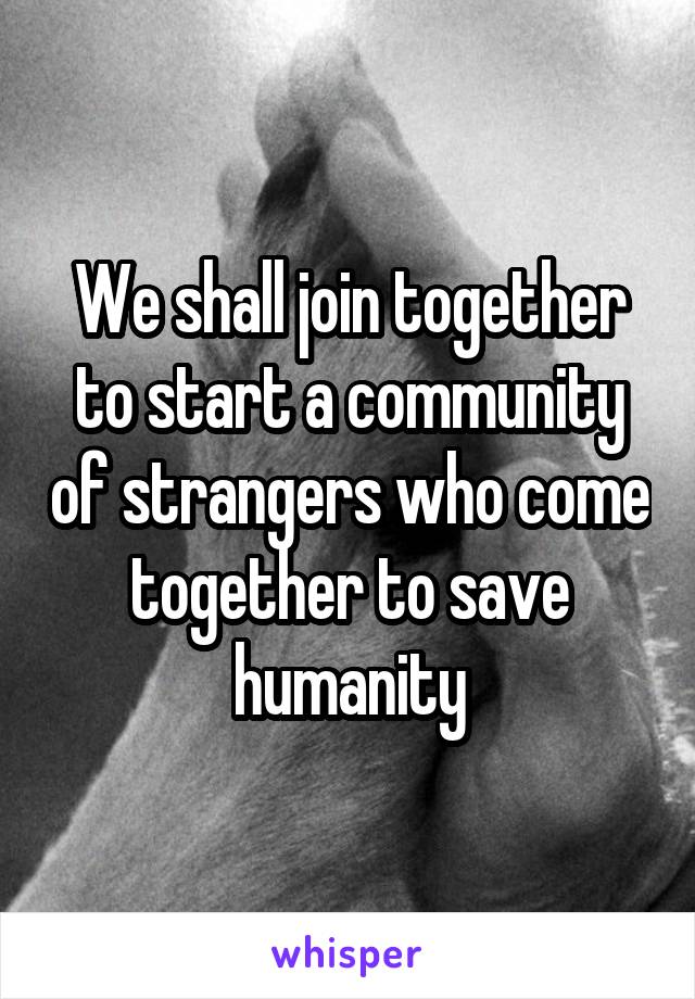 We shall join together to start a community of strangers who come together to save humanity
