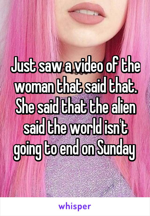 Just saw a video of the woman that said that. She said that the alien said the world isn't going to end on Sunday 
