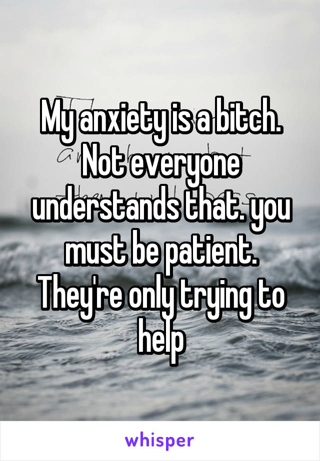 My anxiety is a bitch. Not everyone understands that. you must be patient. They're only trying to help