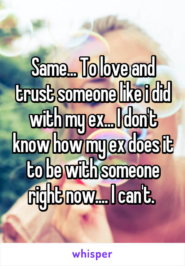 Same... To love and trust someone like i did with my ex... I don't know how my ex does it to be with someone right now.... I can't. 