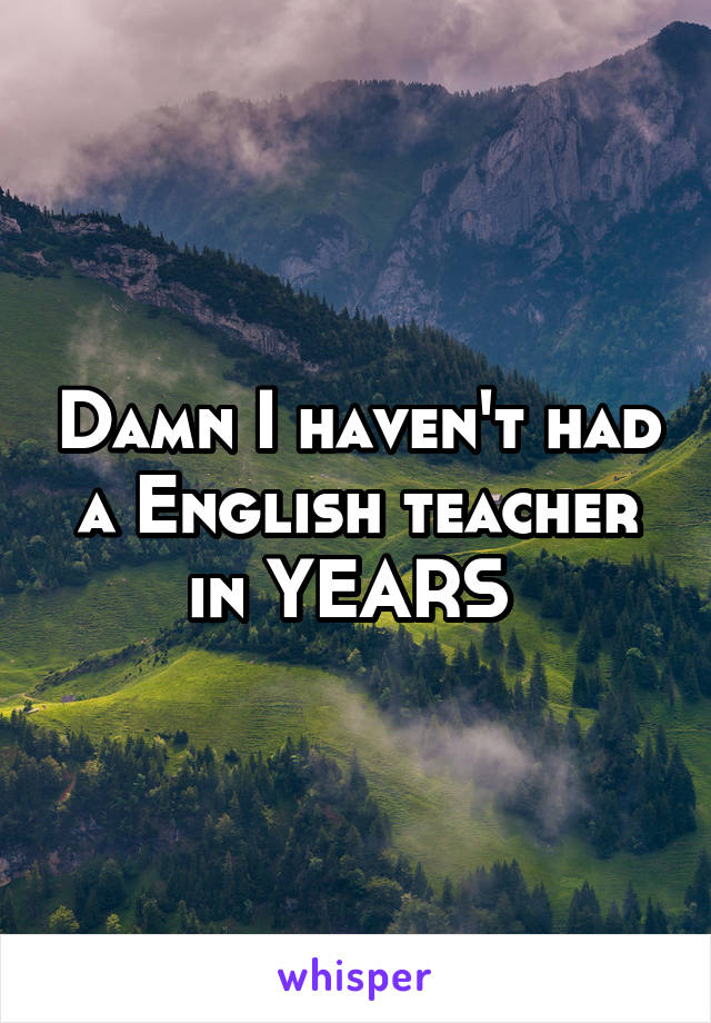 Damn I haven't had a English teacher in YEARS 