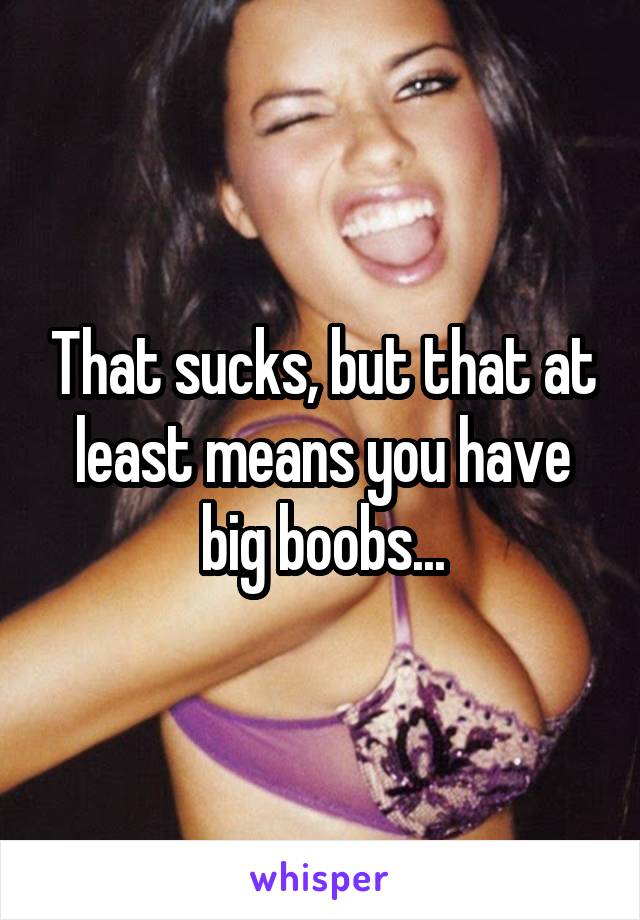 That sucks, but that at least means you have big boobs...