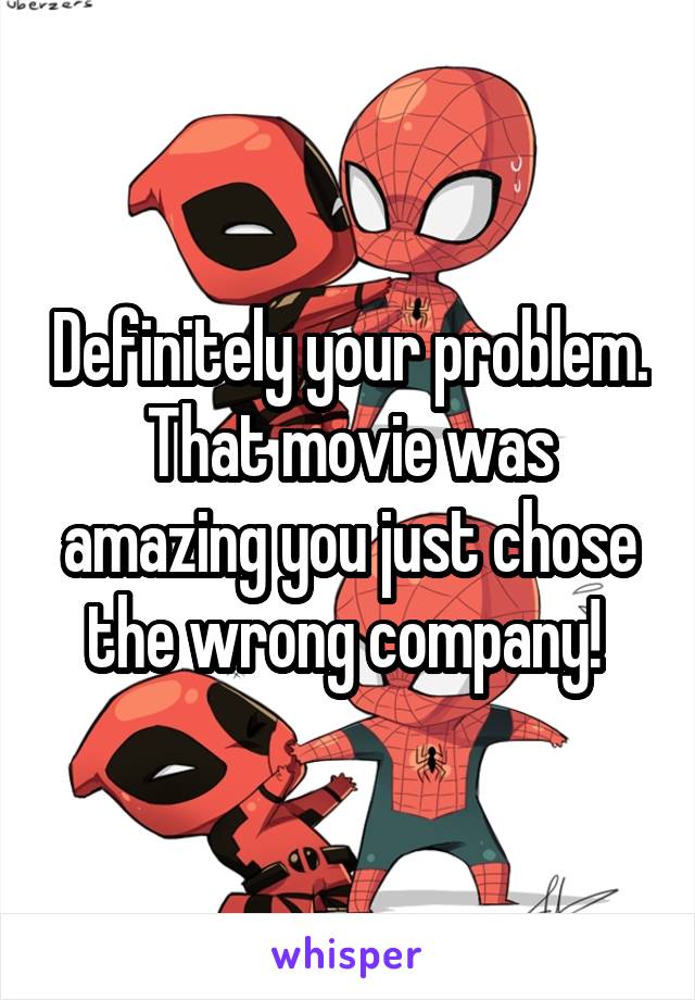 Definitely your problem. That movie was amazing you just chose the wrong company! 