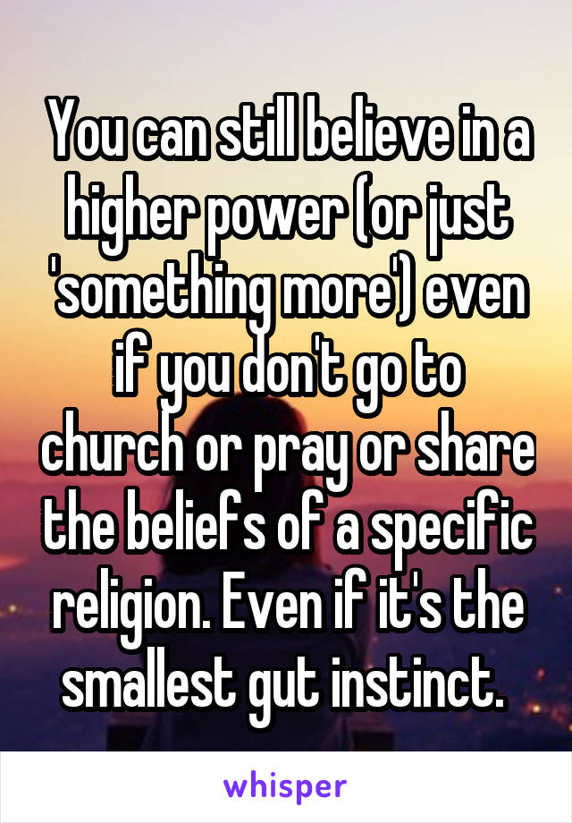 You can still believe in a higher power (or just 'something more') even if you don't go to church or pray or share the beliefs of a specific religion. Even if it's the smallest gut instinct. 