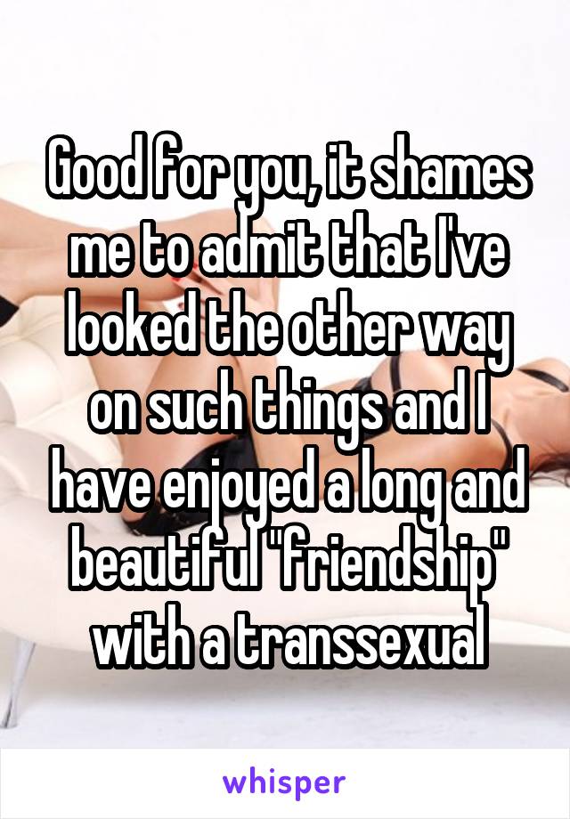 Good for you, it shames me to admit that I've looked the other way on such things and I have enjoyed a long and beautiful "friendship" with a transsexual