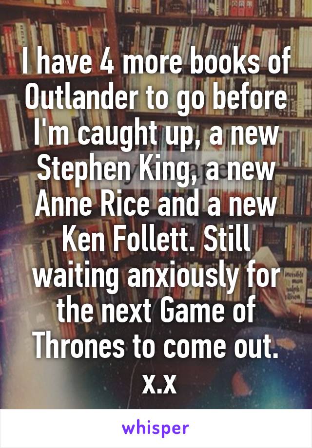 I have 4 more books of Outlander to go before I'm caught up, a new Stephen King, a new Anne Rice and a new Ken Follett. Still waiting anxiously for the next Game of Thrones to come out.
 x.x