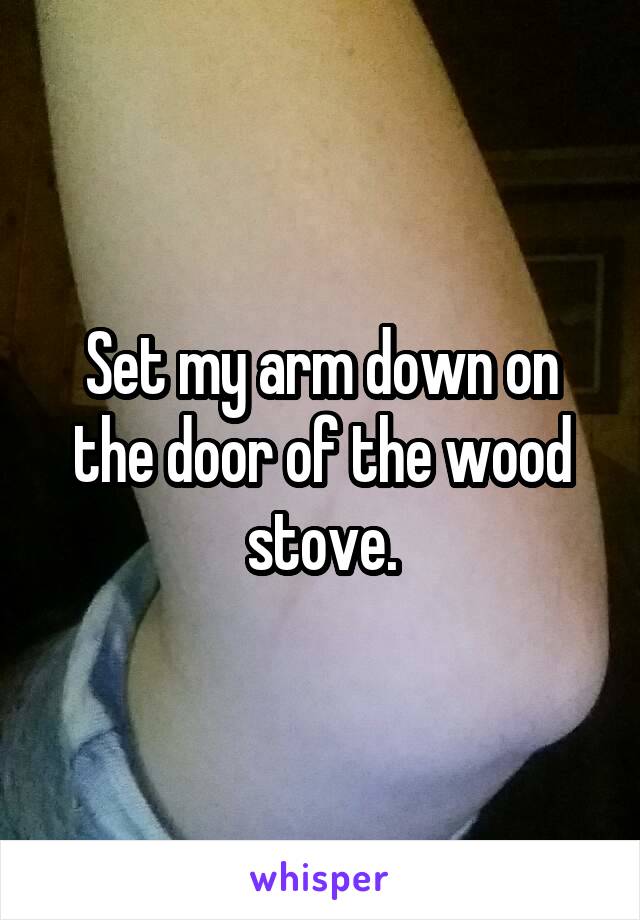 Set my arm down on the door of the wood stove.