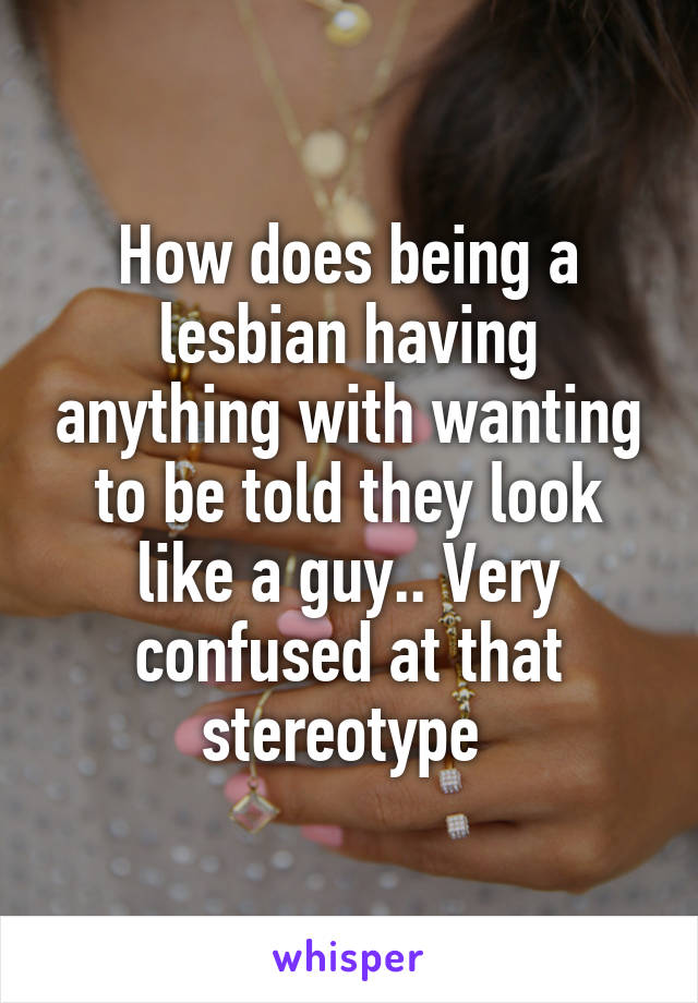 How does being a lesbian having anything with wanting to be told they look like a guy.. Very confused at that stereotype 