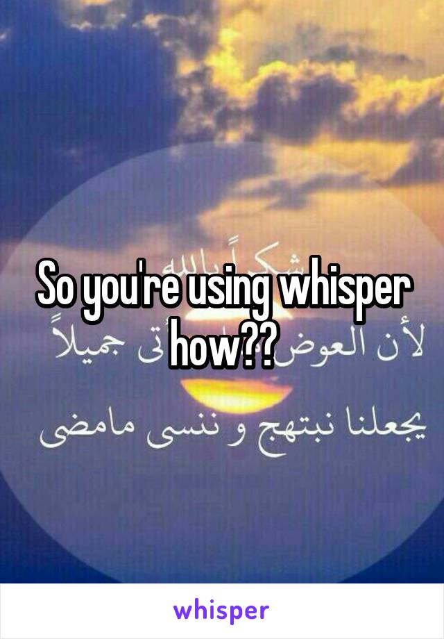 So you're using whisper how??