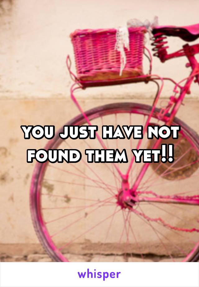 you just have not found them yet!!