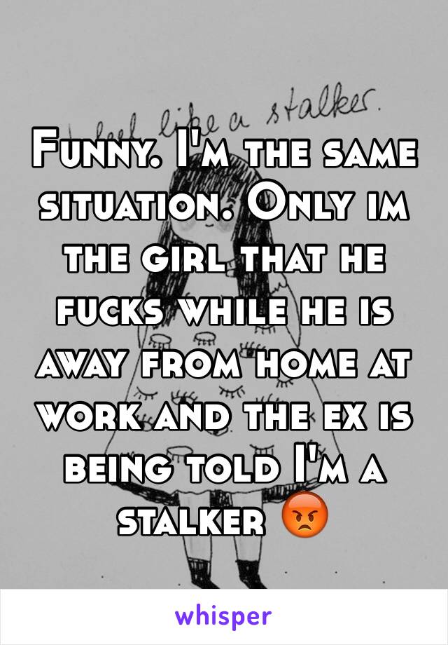 Funny. I'm the same situation. Only im the girl that he fucks while he is away from home at work and the ex is being told I'm a stalker 😡