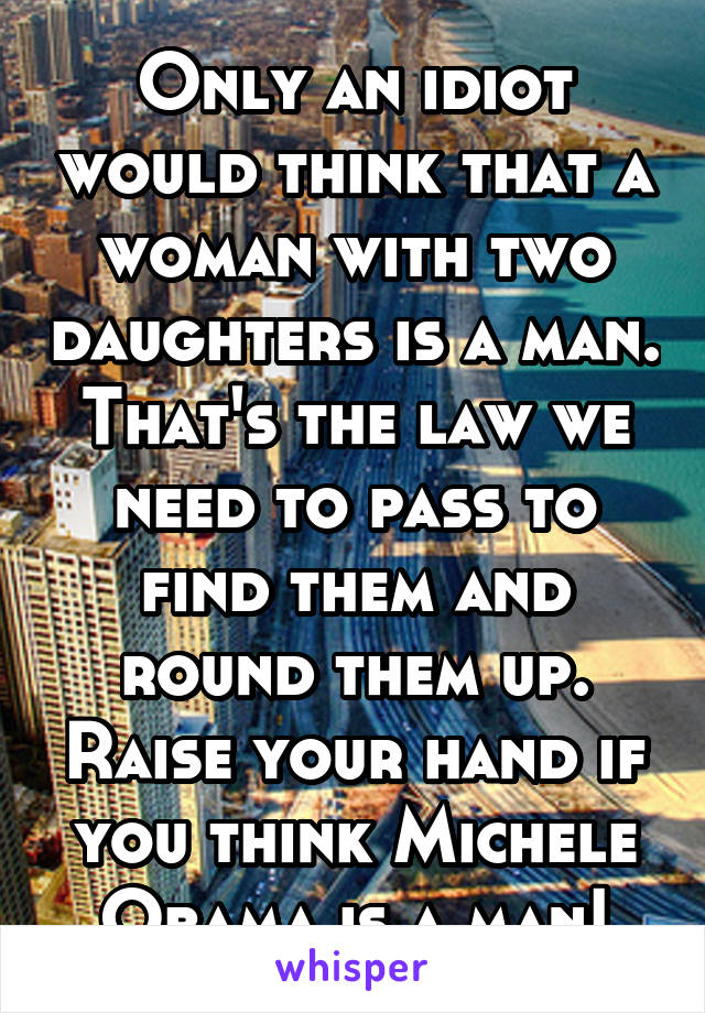 Only an idiot would think that a woman with two daughters is a man. That's the law we need to pass to find them and round them up. Raise your hand if you think Michele Obama is a man!