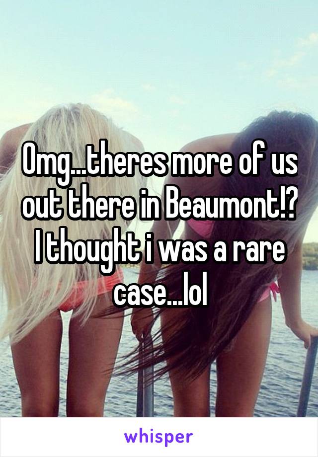 Omg...theres more of us out there in Beaumont!? I thought i was a rare case...lol