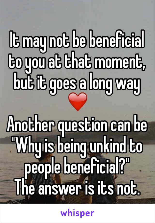 It may not be beneficial to you at that moment, but it goes a long way ❤️
Another question can be "Why is being unkind to people beneficial?" 
The answer is its not.