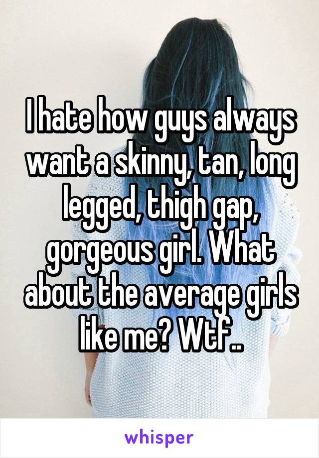 I hate how guys always want a skinny, tan, long legged, thigh gap, gorgeous girl. What about the average girls like me? Wtf..