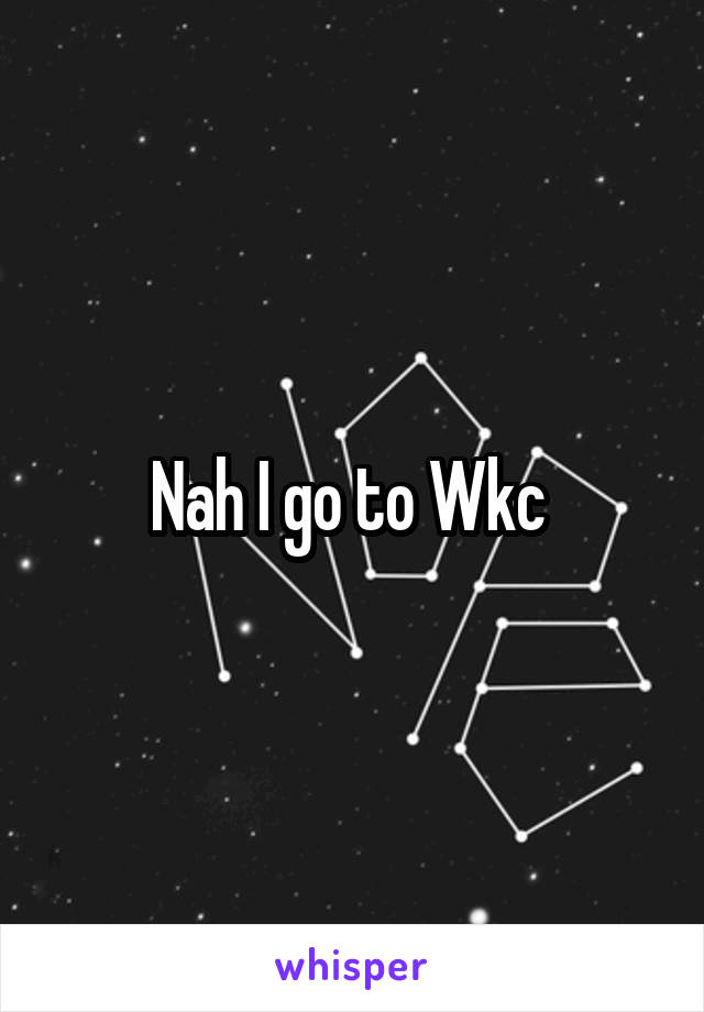 Nah I go to Wkc 