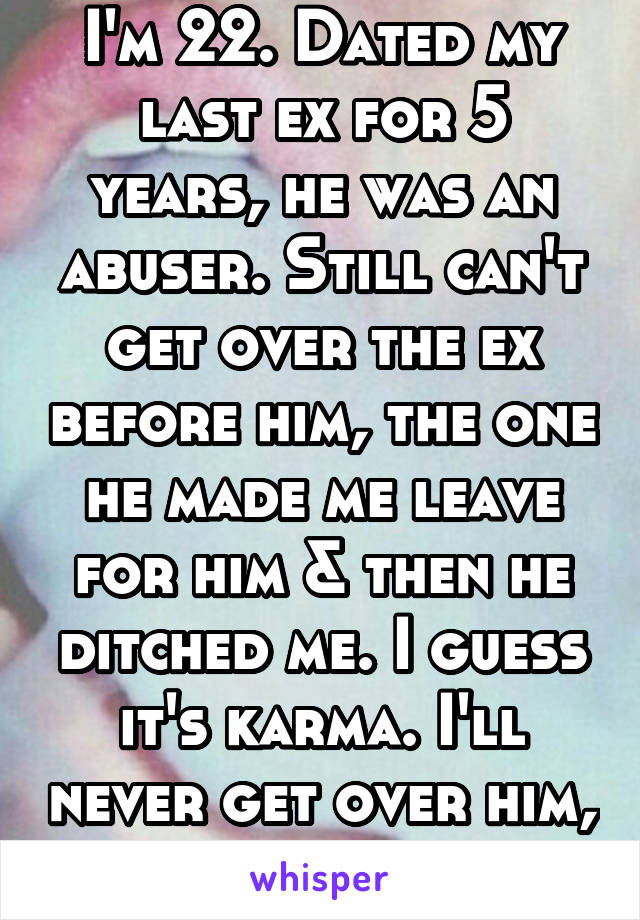 I'm 22. Dated my last ex for 5 years, he was an abuser. Still can't get over the ex before him, the one he made me leave for him & then he ditched me. I guess it's karma. I'll never get over him, ever