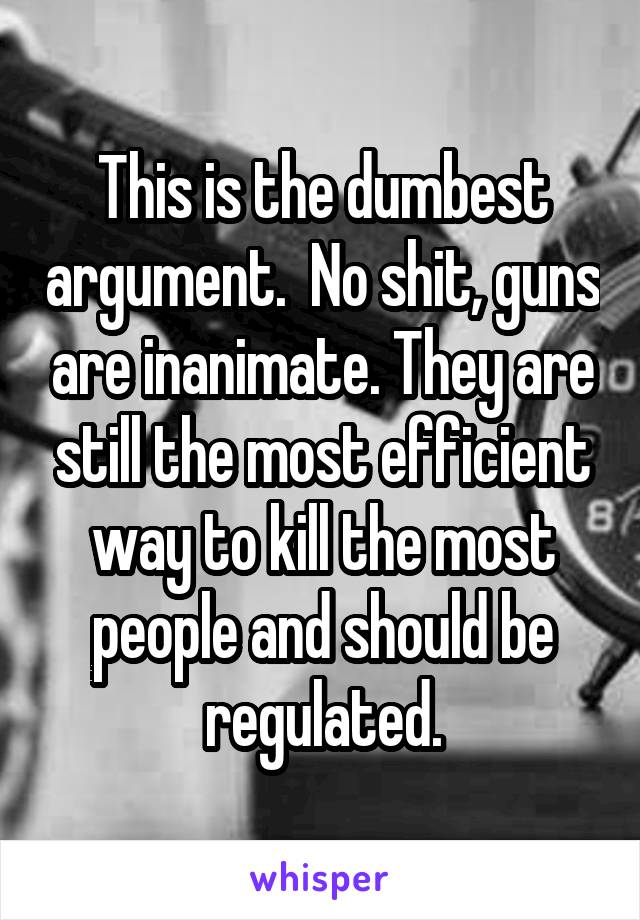 This is the dumbest argument.  No shit, guns are inanimate. They are still the most efficient way to kill the most people and should be regulated.