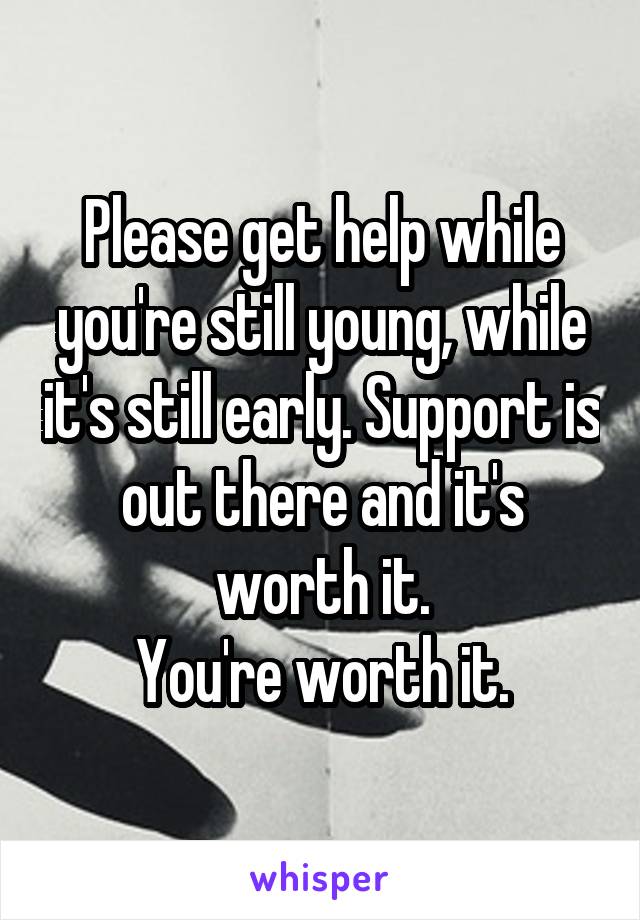 Please get help while you're still young, while it's still early. Support is out there and it's worth it.
You're worth it.