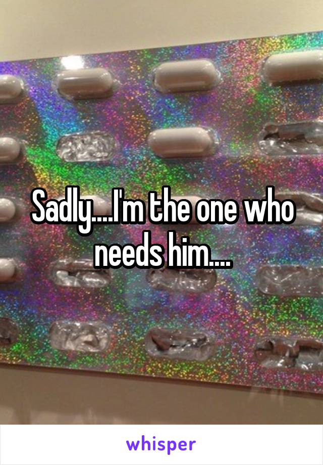 Sadly....I'm the one who needs him....